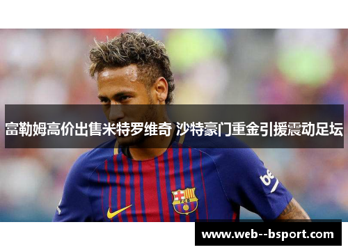 富勒姆高价出售米特罗维奇 沙特豪门重金引援震动足坛