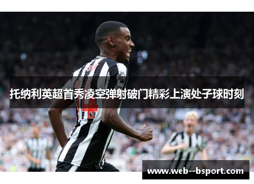 托纳利英超首秀凌空弹射破门精彩上演处子球时刻 托纳利英超首秀凌空弹射破门精彩上演处子球时刻