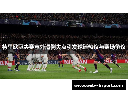 特里欧冠决赛意外滑倒失点引发球迷热议与赛场争议