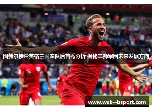 图赫尔接管英格兰国家队后首秀分析 揭秘三狮军团未来发展方向